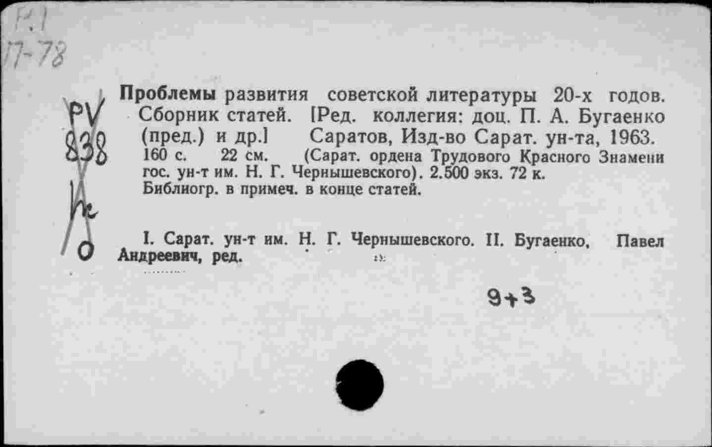 ﻿И/
П-73
Проблемы развития советской литературы 20-х годов. Сборник статей. [Ред. коллегия: доц. П. А. Бугаенко (пред.) и др.] Саратов, Изд-во Сарат. ун-та, 1963. 160 с. 22 см. (Сарат. ордена Трудового Красного Знамени гос. ун-т им. Н. Г. Чернышевского). 2.500 экз. 72 к.
Библиогр. в примеч. в конце статей.
I. Сарат. ун-т им. Н. Г. Чернышевского. II. Бугаенко, Павел Андреевич, ред. ' и.
9^